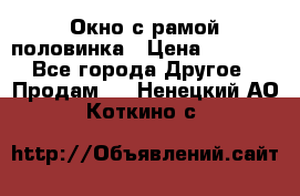 Окно с рамой половинка › Цена ­ 4 000 - Все города Другое » Продам   . Ненецкий АО,Коткино с.